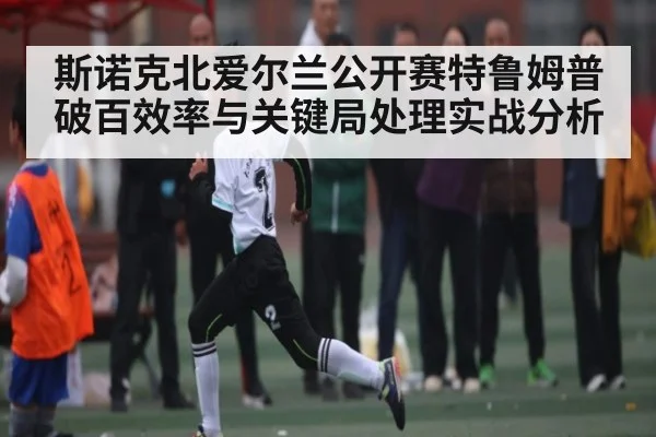 斯诺克北爱尔兰公开赛特鲁姆普破百效率与关键局处理实战分析