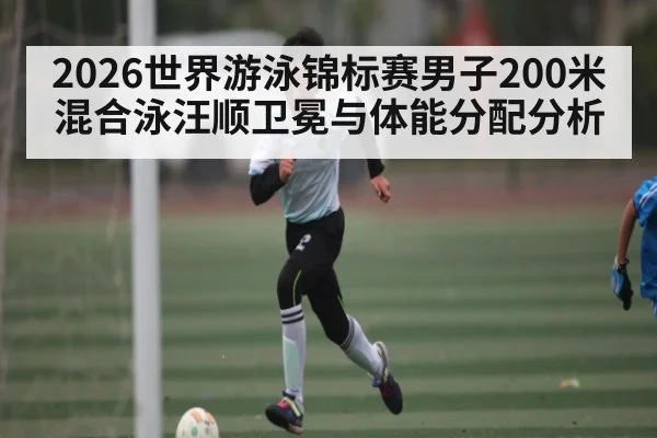 2026世界游泳锦标赛男子200米混合泳汪顺卫冕与体能分配分析