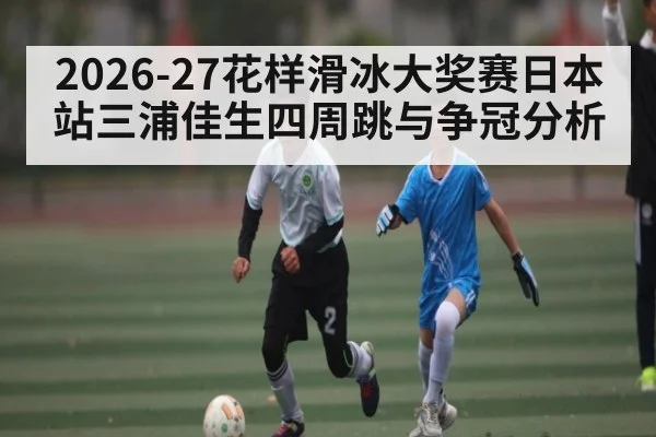 2026-27花样滑冰大奖赛日本站三浦佳生四周跳与争冠分析