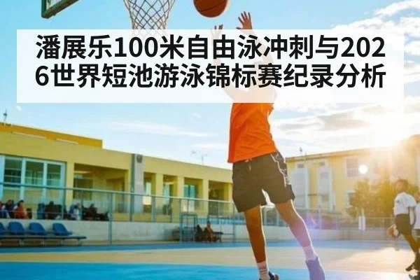 潘展乐100米自由泳冲刺与2026世界短池游泳锦标赛纪录分析