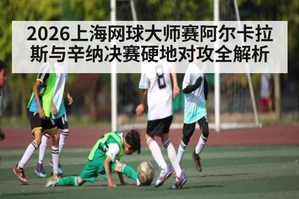 2026上海网球大师赛阿尔卡拉斯与辛纳决赛硬地对攻全解析